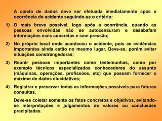A coleta de dados deve ser efetuada imediatamente após a
ocorrência do acidente seguindo-se o critério:
1) O mais breve possível, logo após a ocorrência, quando as
pessoas envolvidas não se autocensuram e desabafam
informações mais concretas e sem pressão;
2) No próprio local onde aconteceu o acidente, pois as evidências
importantes ainda estão no mesmo lugar. Deve-se, porém evitar
situações constrangedoras;
3) Reunir pessoas importantes como testemunhas, como por
exemplo técnicos especializados conhecedores do assunto
(máquinas, operações, profissões, etc) que possam fornecer o
máximo de dados elucidativos;
4) Registrar e preservar todas as informações possíveis para futuras
consultas.
Deve-se coletar somente os fatos concretos e objetivos, evitando-
se interpretações e julgamentos de valores ou conclusões
precipitadas.
 