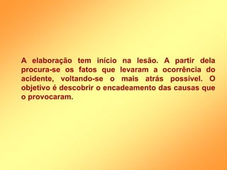 A elaboração tem início na lesão. A partir dela
procura-se os fatos que levaram a ocorrência do
acidente, voltando-se o mais atrás possível. O
objetivo é descobrir o encadeamento das causas que
o provocaram.
 