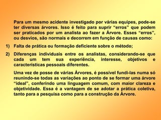 Para um mesmo acidente investigado por várias equipes, pode-se
ter diversas árvores. Isso é feito para suprir “erros” que podem
ser praticados por um analista ao fazer a Árvore. Esses “erros”,
ou desvios, são normais e decorrem em função de causas como:
1) Falta de prática ou formação deficiente sobre o método;
2) Diferenças individuais entre os analistas, considerando-se que
cada um tem sua experiência, interesse, objetivos e
características pessoais diferentes.
Uma vez de posse de várias Árvores, é possível fundi-las numa só
reunindo-se todas as variações ao ponto de se formar uma árvore
“ideal”, conferindo uma linguagem comum, com maior clareza e
objetividade. Essa é a vantagem de se adotar a prática coletiva,
tanto para a pesquisa como para a construção da Árvore.
 