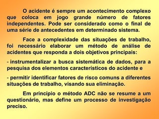O acidente é sempre um acontecimento complexo
que coloca em jogo grande número de fatores
independentes. Pode ser considerado como o final de
uma série de antecedentes em determinado sistema.
Face a complexidade das situações de trabalho,
foi necessário elaborar um método de análise de
acidentes que responda a dois objetivos principais:
- instrumentalizar a busca sistemática de dados, para a
pesquisa dos elementos característicos do acidente e
- permitir identificar fatores de risco comuns a diferentes
situações de trabalho, visando sua eliminação.
Em princípio o método ADC não se resume a um
questionário, mas define um processo de investigação
preciso.
 