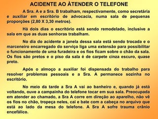 A Sra. A e a Sra. B trabalham, respectivamente, como secretária
e auxiliar em escritório de advocacia, numa sala de pequenas
proporções (2,80 X 3,30 metros).
Há dois dias o escritório está sendo remodelado, inclusive a
sala em que as duas senhoras trabalham.
No dia do acidente a janela dessa sala está sendo trocada e o
marceneiro encarregado do serviço liga uma extensão para possibilitar
o funcionamento de uma furadeira e os fios ficam sobre o chão da sala.
Os fios são pretos e o piso da sala é de carpete cinza escuro, quase
preto.
Após o almoço a auxiliar foi dispensada do trabalho para
resolver problemas pessoais e a Sra. A permanece sozinha no
escritório.
No meio da tarde a Sra A vai ao banheiro e, quando já está
voltando, ouve a campainha do telefone tocar em sua sala. Preocupada
em atender ao chamado, a Sra A corre em direção ao aparelho, não vê
os fios no chão, tropeça neles, cai e bate com a cabeça no arquivo que
está ao lado da mesa do telefone. A Sra A sofre trauma crânio
encefálico.
ACIDENTE AO ÀTENDER O TELEFONE
 