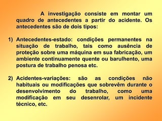 A investigação consiste em montar um
quadro de antecedentes a partir do acidente. Os
antecedentes são de dois tipos:
1) Antecedentes-estado: condições permanentes na
situação de trabalho, tais como ausência de
proteção sobre uma máquina em sua fabricação, um
ambiente continuamente quente ou barulhento, uma
postura de trabalho penosa etc.
2) Acidentes-variações: são as condições não
habituais ou modificações que sobrevêm durante o
desenvolvimento do trabalho, como uma
modificação em seu desenrolar, um incidente
técnico, etc.
 