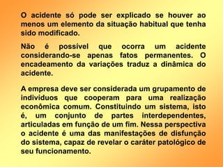 O acidente só pode ser explicado se houver ao
menos um elemento da situação habitual que tenha
sido modificado.
Não é possível que ocorra um acidente
considerando-se apenas fatos permanentes. O
encadeamento da variações traduz a dinâmica do
acidente.
A empresa deve ser considerada um grupamento de
indivíduos que cooperam para uma realização
econômica comum. Constituindo um sistema, isto
é, um conjunto de partes interdependentes,
articuladas em função de um fim. Nessa perspectiva
o acidente é uma das manifestações de disfunção
do sistema, capaz de revelar o caráter patológico de
seu funcionamento.
 