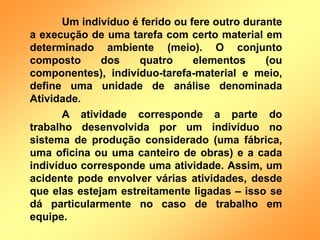 Um indivíduo é ferido ou fere outro durante
a execução de uma tarefa com certo material em
determinado ambiente (meio). O conjunto
composto dos quatro elementos (ou
componentes), indivíduo-tarefa-material e meio,
define uma unidade de análise denominada
Atividade.
A atividade corresponde a parte do
trabalho desenvolvida por um indivíduo no
sistema de produção considerado (uma fábrica,
uma oficina ou uma canteiro de obras) e a cada
indivíduo corresponde uma atividade. Assim, um
acidente pode envolver várias atividades, desde
que elas estejam estreitamente ligadas – isso se
dá particularmente no caso de trabalho em
equipe.
 