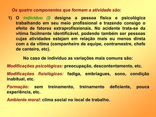 Os quatro componentes que formam a atividade são:
1) O indivíduo (I) designa a pessoa física e psicológica
trabalhando em seu meio profissional e trazendo consigo o
efeito de fatores extraprofissionais. No acidente trata-se da
vítima facilmente identificável, podendo também ser pessoas
cujas atividades estejam em relação mais ou menos direta
com a da vítima (companheiro de equipe, contramestre, chefe
de canteiro, etc).
No caso de indivíduo as variações mais comuns são:
Modificações psicológicas: preocupação, descontentamento, etc.
Modificações fisiológicas: fadiga, embriagues, sono, condição
inabitual, etc.
Formação: sem treinamento, treinamento deficiente, pouca
experiência, etc.
Ambiente moral: clima social no local de trabalho.
 