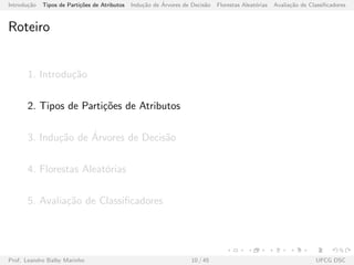 Introdu¸c˜ao Tipos de Parti¸c˜oes de Atributos Indu¸c˜ao de ´Arvores de Decis˜ao Florestas Aleat´orias Avalia¸c˜ao de Classiﬁcadores
Roteiro
1. Introdu¸c˜ao
2. Tipos de Parti¸c˜oes de Atributos
3. Indu¸c˜ao de ´Arvores de Decis˜ao
4. Florestas Aleat´orias
5. Avalia¸c˜ao de Classiﬁcadores
Prof. Leandro Balby Marinho 10 / 45 UFCG DSC
 