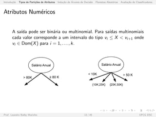 Introdu¸c˜ao Tipos de Parti¸c˜oes de Atributos Indu¸c˜ao de ´Arvores de Decis˜ao Florestas Aleat´orias Avalia¸c˜ao de Classiﬁcadores
Atributos Num´ericos
A sa´ıda pode ser bin´aria ou multinomial. Para sa´ıdas multinomiais
cada valor corresponde a um intervalo do tipo vi ≤ X < vi+1 onde
vi ∈ Dom(X) para i = 1, . . . , k.
Prof. Leandro Balby Marinho 12 / 45 UFCG DSC
 