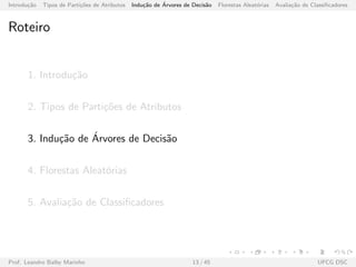 Introdu¸c˜ao Tipos de Parti¸c˜oes de Atributos Indu¸c˜ao de ´Arvores de Decis˜ao Florestas Aleat´orias Avalia¸c˜ao de Classiﬁcadores
Roteiro
1. Introdu¸c˜ao
2. Tipos de Parti¸c˜oes de Atributos
3. Indu¸c˜ao de ´Arvores de Decis˜ao
4. Florestas Aleat´orias
5. Avalia¸c˜ao de Classiﬁcadores
Prof. Leandro Balby Marinho 13 / 45 UFCG DSC
 