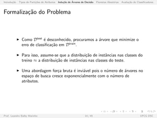 Introdu¸c˜ao Tipos de Parti¸c˜oes de Atributos Indu¸c˜ao de ´Arvores de Decis˜ao Florestas Aleat´orias Avalia¸c˜ao de Classiﬁcadores
Formaliza¸c˜ao do Problema
Como Dtest
´e desconhecido, procuramos a ´arvore que minimize o
erro de classiﬁca¸c˜ao em Dtrain
.
Para isso, assume-se que a distribui¸c˜ao de instˆancias nas classes do
treino ≈ a distribui¸c˜ao de instˆancias nas classes do teste.
Uma abordagem for¸ca bruta ´e invi´avel pois o n´umero de ´arvores no
espa¸co de busca cresce exponencialmente com o n´umero de
atributos.
Prof. Leandro Balby Marinho 14 / 45 UFCG DSC
 