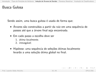 Introdu¸c˜ao Tipos de Parti¸c˜oes de Atributos Indu¸c˜ao de ´Arvores de Decis˜ao Florestas Aleat´orias Avalia¸c˜ao de Classiﬁcadores
Busca Gulosa
Sendo assim, uma busca gulosa ´e usada de forma que:
´Arvores s˜ao constru´ıdas a partir da raiz em uma sequˆencia de
passos at´e que a ´arvore ﬁnal seja encontrada.
Em cado passo a escolha deve ser
1. ´otima localmente.
2. irrevog´avel.
Hip´otese: uma sequˆencia de sele¸c˜oes ´otimas localmente
levar˜ao a uma solu¸c˜ao ´otima global no ﬁnal.
Prof. Leandro Balby Marinho 15 / 45 UFCG DSC
 