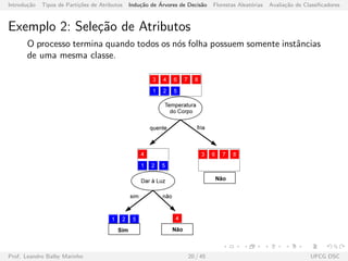 Introdu¸c˜ao Tipos de Parti¸c˜oes de Atributos Indu¸c˜ao de ´Arvores de Decis˜ao Florestas Aleat´orias Avalia¸c˜ao de Classiﬁcadores
Exemplo 2: Sele¸c˜ao de Atributos
O processo termina quando todos os n´os folha possuem somente instˆancias
de uma mesma classe.
Prof. Leandro Balby Marinho 20 / 45 UFCG DSC
 