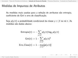 Introdu¸c˜ao Tipos de Parti¸c˜oes de Atributos Indu¸c˜ao de ´Arvores de Decis˜ao Florestas Aleat´orias Avalia¸c˜ao de Classiﬁcadores
Medidas de Impureza de Atributos
As medidas mais usadas para a sele¸c˜ao de atributos s˜ao entropia,
coeﬁciente de Gini e erro de classiﬁca¸c˜ao.
Seja p(y|t) a probabilidade condicional da classe y ∈ Y no n´o t. As
medidas s˜ao dadas abaixo:
Entropia(t) := −
y∈Y
p(y|t) log2 p(y|t)
Gini(t) := 1 −
y∈Y
p(y|t)2
Erro Class(t) := 1 − max
y∈Y
[p(y|t)]
Prof. Leandro Balby Marinho 23 / 45 UFCG DSC
 