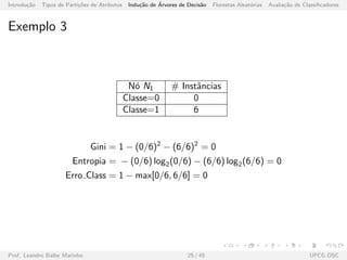 Introdu¸c˜ao Tipos de Parti¸c˜oes de Atributos Indu¸c˜ao de ´Arvores de Decis˜ao Florestas Aleat´orias Avalia¸c˜ao de Classiﬁcadores
Exemplo 3
N´o N1 # Instˆancias
Classe=0 0
Classe=1 6
Gini = 1 − (0/6)2
− (6/6)2
= 0
Entropia = − (0/6) log2(0/6) − (6/6) log2(6/6) = 0
Erro Class = 1 − max[0/6, 6/6] = 0
Prof. Leandro Balby Marinho 25 / 45 UFCG DSC
 
