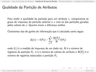 Introdu¸c˜ao Tipos de Parti¸c˜oes de Atributos Indu¸c˜ao de ´Arvores de Decis˜ao Florestas Aleat´orias Avalia¸c˜ao de Classiﬁcadores
Qualidade da Parti¸c˜ao de Atributos
Para medir a qualidade da parti¸c˜ao para um atributo x, comparamos os
graus de impureza da parti¸c˜ao anterior a x com os das parti¸c˜oes geradas
pelos valores de x. Quanto maior a diferen¸ca melhor.
Chamamos isso de ganho de informa¸c˜ao que ´e calculado como segue:
∆(x) = I(P1) −
k
j=1
N(Pj )
N
I(Pj )
onde I(.) ´e a medida de impureza de um dado n´o, N ´e o n´umero de
registros da parti¸c˜ao P1, k ´e o n´umero de valores do atributo e N(Pj ) ´e o
n´umero de registros associados ´a parti¸c˜ao Pj .
Prof. Leandro Balby Marinho 26 / 45 UFCG DSC
 