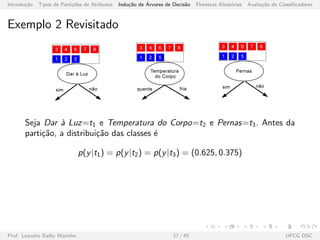 Introdu¸c˜ao Tipos de Parti¸c˜oes de Atributos Indu¸c˜ao de ´Arvores de Decis˜ao Florestas Aleat´orias Avalia¸c˜ao de Classiﬁcadores
Exemplo 2 Revisitado
Seja Dar `a Luz=t1 e Temperatura do Corpo=t2 e Pernas=t3. Antes da
parti¸c˜ao, a distribui¸c˜ao das classes ´e
p(y|t1) = p(y|t2) = p(y|t3) = (0.625, 0.375)
Prof. Leandro Balby Marinho 27 / 45 UFCG DSC
 