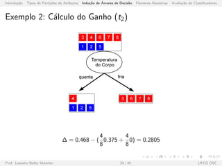 Introdu¸c˜ao Tipos de Parti¸c˜oes de Atributos Indu¸c˜ao de ´Arvores de Decis˜ao Florestas Aleat´orias Avalia¸c˜ao de Classiﬁcadores
Exemplo 2: C´alculo do Ganho (t2)
∆ = 0.468 − (
4
8
0.375 +
4
8
0) = 0.2805
Prof. Leandro Balby Marinho 29 / 45 UFCG DSC
 
