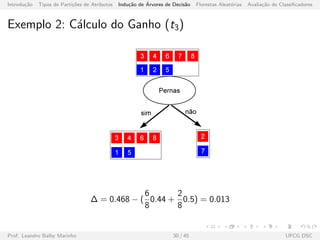 Introdu¸c˜ao Tipos de Parti¸c˜oes de Atributos Indu¸c˜ao de ´Arvores de Decis˜ao Florestas Aleat´orias Avalia¸c˜ao de Classiﬁcadores
Exemplo 2: C´alculo do Ganho (t3)
∆ = 0.468 − (
6
8
0.44 +
2
8
0.5) = 0.013
Prof. Leandro Balby Marinho 30 / 45 UFCG DSC
 