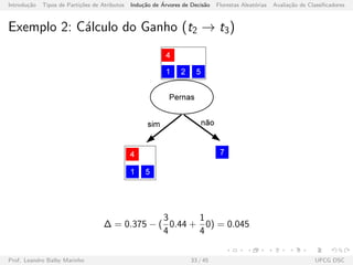 Introdu¸c˜ao Tipos de Parti¸c˜oes de Atributos Indu¸c˜ao de ´Arvores de Decis˜ao Florestas Aleat´orias Avalia¸c˜ao de Classiﬁcadores
Exemplo 2: C´alculo do Ganho (t2 → t3)
∆ = 0.375 − (
3
4
0.44 +
1
4
0) = 0.045
Prof. Leandro Balby Marinho 33 / 45 UFCG DSC
 
