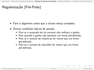 Introdu¸c˜ao Tipos de Parti¸c˜oes de Atributos Indu¸c˜ao de ´Arvores de Decis˜ao Florestas Aleat´orias Avalia¸c˜ao de Classiﬁcadores
Regulariza¸c˜ao (Pr´e-Poda)
Pare o algoritmo antes que a ´arvore esteja completa.
Outras condi¸c˜oes t´ıpicas de parada:
Pare se a expans˜ao do n´o corrente n˜ao melhora o ganho.
Pare quando o ganho n˜ao satisﬁzer um limiar pr´e-deﬁnido.
Pare se o n´umero de instˆancias for menor que um limiar
pr´e-deﬁnido.
Pare se o n´umero de n´os-folha for menor que um limiar
pr´e-deﬁnido.
Prof. Leandro Balby Marinho 34 / 45 UFCG DSC
 