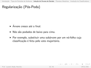 Introdu¸c˜ao Tipos de Parti¸c˜oes de Atributos Indu¸c˜ao de ´Arvores de Decis˜ao Florestas Aleat´orias Avalia¸c˜ao de Classiﬁcadores
Regulariza¸c˜ao (P´os-Poda)
´Arvore cresce at´e o ﬁnal.
N´os s˜ao podados de baixo para cima.
Por exemplo, substituir uma sub´arvore por um n´o-folha cuja
classiﬁca¸c˜ao ´e feita pelo voto majorit´ario.
Prof. Leandro Balby Marinho 35 / 45 UFCG DSC
 