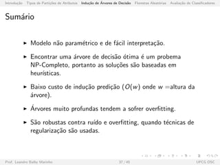 Introdu¸c˜ao Tipos de Parti¸c˜oes de Atributos Indu¸c˜ao de ´Arvores de Decis˜ao Florestas Aleat´orias Avalia¸c˜ao de Classiﬁcadores
Sum´ario
Modelo n˜ao param´etrico e de f´acil interpreta¸c˜ao.
Encontrar uma ´arvore de decis˜ao ´otima ´e um probema
NP-Completo, portanto as solu¸c˜oes s˜ao baseadas em
heur´ısticas.
Baixo custo de indu¸c˜ao predi¸c˜ao (O(w) onde w =altura da
´arvore).
´Arvores muito profundas tendem a sofrer overﬁtting.
S˜ao robustas contra ru´ıdo e overﬁtting, quando t´ecnicas de
regulariza¸c˜ao s˜ao usadas.
Prof. Leandro Balby Marinho 37 / 45 UFCG DSC
 