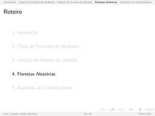 Introdu¸c˜ao Tipos de Parti¸c˜oes de Atributos Indu¸c˜ao de ´Arvores de Decis˜ao Florestas Aleat´orias Avalia¸c˜ao de Classiﬁcadores
Roteiro
1. Introdu¸c˜ao
2. Tipos de Parti¸c˜oes de Atributos
3. Indu¸c˜ao de ´Arvores de Decis˜ao
4. Florestas Aleat´orias
5. Avalia¸c˜ao de Classiﬁcadores
Prof. Leandro Balby Marinho 38 / 45 UFCG DSC
 