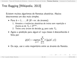Introdu¸c˜ao Tipos de Parti¸c˜oes de Atributos Indu¸c˜ao de ´Arvores de Decis˜ao Florestas Aleat´orias Avalia¸c˜ao de Classiﬁcadores
Tree Bagging [Wikipedia, 2013]
Existem muitos algoritmos de ﬂorestas aleat´orias. Abaixo
descrevemos um dos mais simples.
Para b = 1, . . . , B (B =nr. de ´arvores):
1. Amostre n instˆancias aleat´orias de treino sem repeti¸c˜ao e
chame-as de Tb ∈ Dtrain
.
2. Treine uma ´arvore de decis˜ao gb para cada Tb.
Agora a predi¸c˜ao para algum x cuja classe ´e desconhecida ´e
feita por:
ˆg(x ) = argmax
y∈Y
B
b=1
δ ˆgb(x , y)
Ou seja, use o voto majorit´ario entre as ´arvores da ﬂoresta.
Prof. Leandro Balby Marinho 39 / 45 UFCG DSC
 