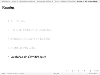 Introdu¸c˜ao Tipos de Parti¸c˜oes de Atributos Indu¸c˜ao de ´Arvores de Decis˜ao Florestas Aleat´orias Avalia¸c˜ao de Classiﬁcadores
Roteiro
1. Introdu¸c˜ao
2. Tipos de Parti¸c˜oes de Atributos
3. Indu¸c˜ao de ´Arvores de Decis˜ao
4. Florestas Aleat´orias
5. Avalia¸c˜ao de Classiﬁcadores
Prof. Leandro Balby Marinho 40 / 45 UFCG DSC
 