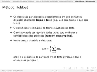 Introdu¸c˜ao Tipos de Parti¸c˜oes de Atributos Indu¸c˜ao de ´Arvores de Decis˜ao Florestas Aleat´orias Avalia¸c˜ao de Classiﬁcadores
M´etodo Holdout
Os dados s˜ao particionados aleatoriamente em dois conjuntos
disjuntos chamados treino e teste (e.g. 2/3 para treino e 1/3 para
teste).
O classiﬁcador ´e induzido no treino e avaliado no teste.
O m´etodo pode ser repetido v´arias vezes para melhorar a
conﬁabilidade das predi¸c˜oes (random subsampling).
Nesse caso, a acur´acia ´e dada por:
acc =
1
S
k
i=1
acci
onde S ´e o n´umero de parti¸c˜oes treino-teste geradas e acci a
acur´acia na parti¸c˜ao i.
Prof. Leandro Balby Marinho 42 / 45 UFCG DSC
 