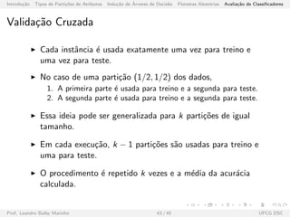 Introdu¸c˜ao Tipos de Parti¸c˜oes de Atributos Indu¸c˜ao de ´Arvores de Decis˜ao Florestas Aleat´orias Avalia¸c˜ao de Classiﬁcadores
Valida¸c˜ao Cruzada
Cada instˆancia ´e usada exatamente uma vez para treino e
uma vez para teste.
No caso de uma parti¸c˜ao (1/2, 1/2) dos dados,
1. A primeira parte ´e usada para treino e a segunda para teste.
2. A segunda parte ´e usada para treino e a segunda para teste.
Essa ideia pode ser generalizada para k parti¸c˜oes de igual
tamanho.
Em cada execu¸c˜ao, k − 1 parti¸c˜oes s˜ao usadas para treino e
uma para teste.
O procedimento ´e repetido k vezes e a m´edia da acur´acia
calculada.
Prof. Leandro Balby Marinho 43 / 45 UFCG DSC
 