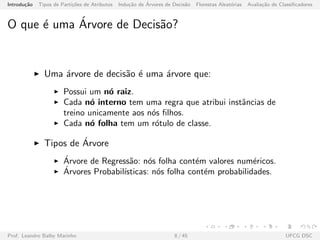 Introdu¸c˜ao Tipos de Parti¸c˜oes de Atributos Indu¸c˜ao de ´Arvores de Decis˜ao Florestas Aleat´orias Avalia¸c˜ao de Classiﬁcadores
O que ´e uma ´Arvore de Decis˜ao?
Uma ´arvore de decis˜ao ´e uma ´arvore que:
Possui um n´o raiz.
Cada n´o interno tem uma regra que atribui instˆancias de
treino unicamente aos n´os ﬁlhos.
Cada n´o folha tem um r´otulo de classe.
Tipos de ´Arvore
´Arvore de Regress˜ao: n´os folha cont´em valores num´ericos.
´Arvores Probabil´ısticas: n´os folha cont´em probabilidades.
Prof. Leandro Balby Marinho 8 / 45 UFCG DSC
 