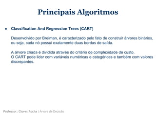 Principais Algoritmos
● Classification And Regression Trees (CART)
Desenvolvido por Breiman, é caracterizado pelo fato de construir árvores binários,
ou seja, cada nó possui exatamente duas bordas de saída.
A árvore criada é dividida através do critério de complexidade de custo.
O CART pode lidar com variáveis numéricas e categóricas e também com valores
discrepantes.
Professor: Cloves Rocha | Árvore de Decisão
 