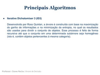 Principais Algoritmos
● Iterative Dichotomiser 3 (ID3)
Desenvolvido por Ross Quinlan, a árvore é construída com base na maximização
do ganho de informações e na minimização da entropia, no qual os resultados
são usados para dividir o conjunto de objetos. Esse processo é feito de forma
recursiva até que o conjunto em uma determinada subárvore seja homogêneo
(isto é, contém objetos pertencentes à mesma categoria).
Professor: Cloves Rocha | Árvore de Decisão
 