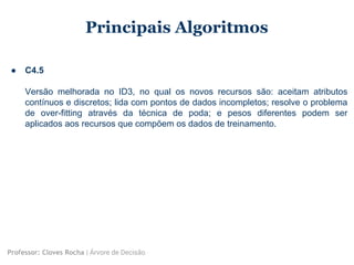Principais Algoritmos
● C4.5
Versão melhorada no ID3, no qual os novos recursos são: aceitam atributos
contínuos e discretos; lida com pontos de dados incompletos; resolve o problema
de over-fitting através da técnica de poda; e pesos diferentes podem ser
aplicados aos recursos que compõem os dados de treinamento.
Professor: Cloves Rocha | Árvore de Decisão
 