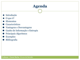 Agenda
⚫ Introdução
⚫ O que é?
⚫ Elementos
⚫ Características
⚫ Vantagens e Desvantagens
⚫ Ganho de Informação e Entropia
⚫ Principais Algoritmos
⚫ Exemplos
⚫ Bibliografia
Professor: Cloves Rocha | Árvore de Decisão
 