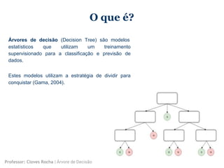 O que é?
Árvores de decisão (Decision Tree) são modelos
estatísticos que utilizam um treinamento
supervisionado para a classificação e previsão de
dados.
Estes modelos utilizam a estratégia de dividir para
conquistar (Gama, 2004).
Professor: Cloves Rocha | Árvore de Decisão
 