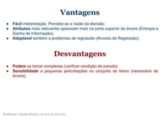 Vantagens
● Fácil interpretação. Percebe-se a razão da decisão;
● Atributos mais relevantes aparecem mais na parte superior da árvore (Entropia e
Ganho de Informação);
● Adaptável também a problemas de regressão (Árvores de Regressão).
Professor: Cloves Rocha | Árvore de Decisão
Desvantagens
● Podem se tornar complexas (verificar condição de parada);
● Sensibilidade a pequenas perturbações no conjunto de treino (necessário de
árvore).
 