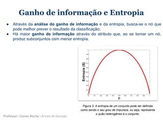 Ganho de informação e Entropia
● Através da análise do ganho de informação e da entropia, busca-se o nó que
pode melhor prever o resultado da classificação;
● Há maior ganho de informação através do atributo que, ao se tornar um nó,
produz subconjuntos com menor entropia.
Professor: Cloves Rocha | Árvore de Decisão
 