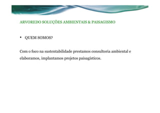 ARVOREDO SOLUÇÕES AMBIENTAIS & PAISAGISMO
•  QUEM SOMOS?
Com o foco na sustentabilidade prestamos consultoria ambiental e
elaboramos, implantamos projetos paisagísticos.
 