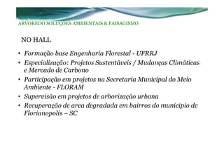 NO HALL
•  Formação base Engenharia Florestal - UFRRJ
•  Especialização: Projetos Sustentáveis / Mudanças Climáticas
e Mercado de Carbono
•  Participação em projetos na Secretaria Municipal do Meio
Ambiente - FLORAM
•  Supervisão em projetos de arborização urbana
•  Recuperação de area degradada em bairros do municipio de
Florianopolis – SC
ARVOREDO SOLUÇÕES AMBIENTAIS & PAISAGISMO
 