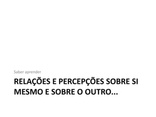 Saber aprender

RELAÇÕES E PERCEPÇÕES SOBRE SI
MESMO E SOBRE O OUTRO...
 