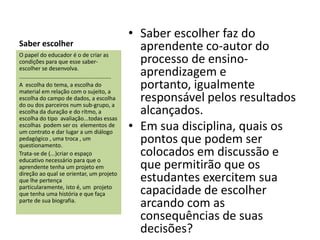 • Saber escolher faz do
Saber escolher                                                  aprendente co-autor do
O papel do educador é o de criar as
condições para que esse saber-                                  processo de ensino-
escolher se desenvolva.
...........................................................     aprendizagem e
A escolha do tema, a escolha do
material em relação com o sujeito, a
                                                                portanto, igualmente
escolha do campo de dados, a escolha
do ou dos parceiros num sub-grupo, a
                                                                responsável pelos resultados
escolha da duração e do rítmo, a
escolha do tipo avaliação...todas essas
                                                                alcançados.
escolhas podem ser os elementos de
um contrato e dar lugar a um diálogo
                                                              • Em sua disciplina, quais os
pedagógico , uma troca , um
questionamento.
                                                                pontos que podem ser
Trata-se de (...)criar o espaço
educativo necessário para que o
                                                                colocados em discussão e
aprendente tenha um projeto em                                  que permitirão que os
direção ao qual se orientar, um projeto
que lhe pertença                                                estudantes exercitem sua
particularamente, isto é, um projeto
que tenha uma história e que faça                               capacidade de escolher
parte de sua biografia.
                                                                arcando com as
                                                                consequências de suas
                                                                decisões?
 