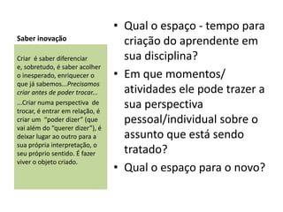 • Qual o espaço - tempo para
Saber inovação                     criação do aprendente em
Criar é saber diferenciar          sua disciplina?
e, sobretudo, é saber acolher
o inesperado, enriquecer o       • Em que momentos/
que já sabemos...Precisamos
criar antes de poder trocar...     atividades ele pode trazer a
...Criar numa perspectiva de
trocar, é entrar em relação, é
                                   sua perspectiva
criar um “poder dizer” (que        pessoal/individual sobre o
vai além do “querer dizer”), é
deixar lugar ao outro para a       assunto que está sendo
sua própria interpretação, o
seu próprio sentido. É fazer       tratado?
viver o objeto criado.
                                 • Qual o espaço para o novo?
 