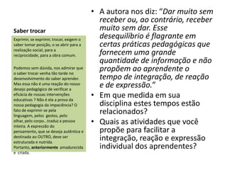 • A autora nos diz: “Dar muito sem
                                            receber ou, ao contrário, receber
Saber trocar                                muito sem dar. Esse
Exprimir, se exprimir, trocar, exigem o
                                            desequilíbrio é flagrante em
saber tomar posição, o se abrir para a      certas práticas pedagógicas que
realização social, para a
reciprocidade, para a obra comum.           fornecem uma grande
                                            quantidade de informação e não
Podemos sem dúvida, nos admirar que
o saber trocar venha tão tarde no
                                            propõem ao aprendente o
desenvolvimento do saber aprender.          tempo de integração, de reação
Mas essa não é uma reação do nosso
desejo pedagógico de verificar a
                                            e de expressão.”
eficácia de nossas intervenções
educativas ? Não é ela a prova da
                                          • Em que medida em sua
nossa pedagogia da impaciência? O           disciplina estes tempos estão
fato de exprimir-se pela
linguagem, pelos gestos, pelo
                                            relacionados?
olhar, pelo corpo...traduz a pessoa
inteira. A expressão do
                                          • Quais as atividades que você
pensamento, que se deseja autêntica e       propõe para facilitar a
destinada ao OUTRO, deve ser
estruturada e nutrida.
                                            integração, reação e expressão
Portanto, anteriormente amadurecida         individual dos aprendentes?
e criada.
 