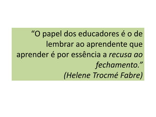 “O papel dos educadores é o de
        lembrar ao aprendente que
aprender é por essência a recusa ao
                      fechamento.”
             (Helene Trocmé Fabre)
 