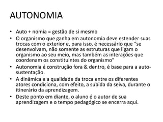 AUTONOMIA
• Auto + nomia = gestão de si mesmo
• O organismo que ganha em autonomia deve estender suas
  trocas com o exterior e, para isso, é necessário que “se
  desenvolvam, não somente as estruturas que ligam o
  organismo ao seu meio, mas também as interações que
  coordenam os constituintes do organismo”
• Autonomia é construção fora & dentro, é base para a auto-
  sustentação.
• A dinâmica e a qualidade da troca entre os diferentes
  atores condiciona, com efeito, a subida da seiva, durante o
  itinerário da aprendizagem.
• Deste ponto em diante, o aluno é o autor de sua
  aprendizagem e o tempo pedagógico se encerra aqui.
 