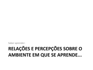 Saber aprender:

RELAÇÕES E PERCEPÇÕES SOBRE O
AMBIENTE EM QUE SE APRENDE...
 