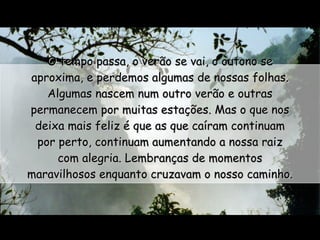 O tempo passa, o verão se vai, o outono se aproxima, e perdemos algumas de nossas folhas. Algumas nascem num outro verão e outras permanecem por muitas estações. Mas o que nos deixa mais feliz é que as que caíram continuam por perto, continuam aumentando a nossa raiz com alegria. Lembranças de momentos maravilhosos enquanto cruzavam o nosso caminho.  