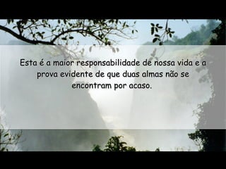 Esta é a maior responsabilidade de nossa vida e a prova evidente de que duas almas não se encontram por acaso.  