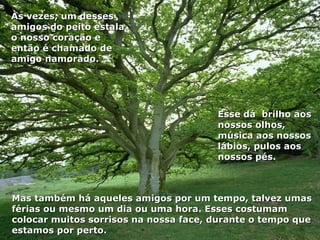 Às vezes, um desses
amigos do peito estala
o nosso coração e
então é chamado de
amigo namorado.




                                       Esse dá brilho aos
                                       nossos olhos,
                                       música aos nossos
                                       lábios, pulos aos
                                       nossos pés.



Mas também há aqueles amigos por um tempo, talvez umas
férias ou mesmo um dia ou uma hora. Esses costumam
colocar muitos sorrisos na nossa face, durante o tempo que
estamos por perto.
 